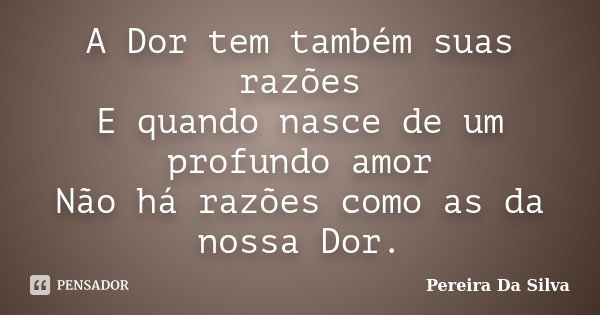 A Dor tem também suas razões E quando nasce de um profundo amor Não há razões como as da nossa Dor.... Frase de Pereira Da Silva.
