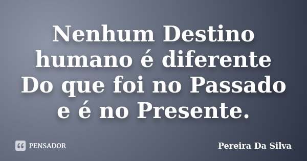 Nenhum Destino humano é diferente Do que foi no Passado e é no Presente.... Frase de Pereira Da Silva.