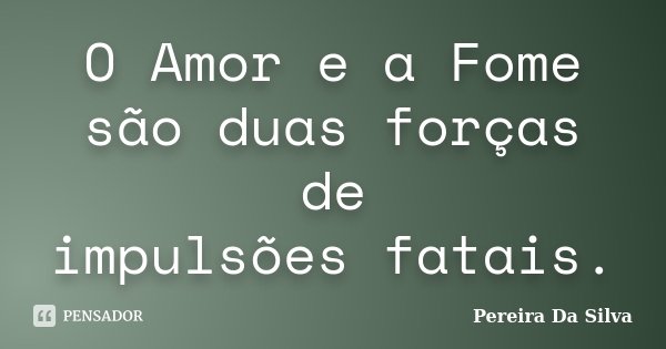 O Amor e a Fome são duas forças de impulsões fatais.... Frase de Pereira Da Silva.