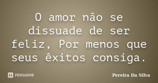O amor não se dissuade de ser feliz, Por menos que seus êxitos consiga.... Frase de Pereira Da Silva.