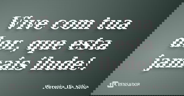 Vive com tua dor, que esta jamais ilude!... Frase de Pereira Da Silva.