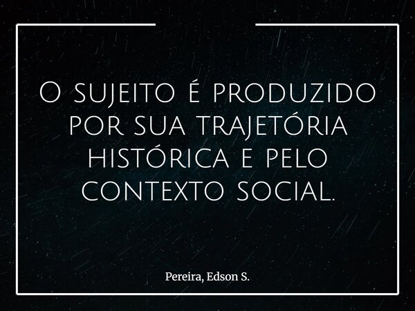 O sujeito é produzido por sua trajetória histórica e pelo contexto social.... Frase de Pereira, Edson S..