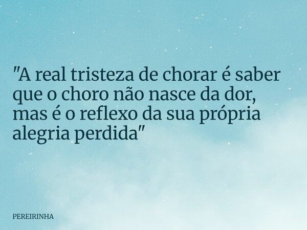 ​"A real tristeza de chorar é saber que o choro não nasce da dor, mas é o reflexo da sua própria alegria perdida"... Frase de PEREIRINHA.