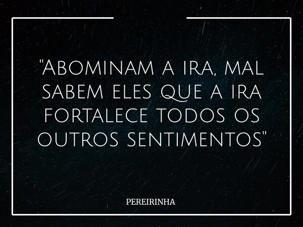 "Abominam a ira, mal sabem eles que a ira fortalece todos os outros sentimentos"... Frase de PEREIRINHA.
