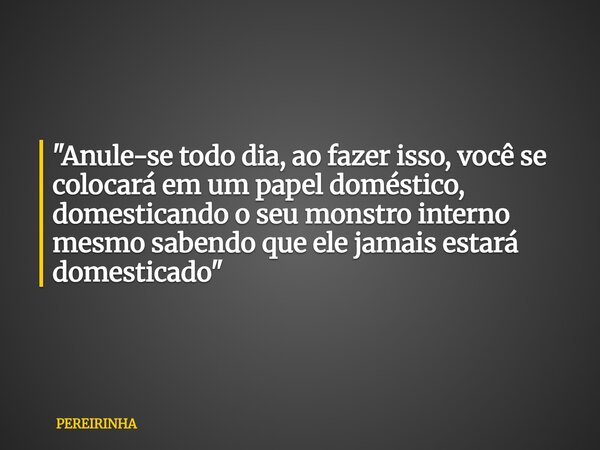"Anule-se todo dia, ao fazer isso, você se colocará em um papel doméstico, domesticando o seu monstro interno mesmo sabendo que ele jamais estará domestica... Frase de PEREIRINHA.