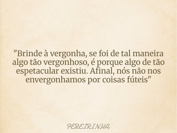 "Brinde à vergonha, se foi de tal maneira algo tão vergonhoso, é porque algo de tão espetacular existiu. Afinal, nós não nos envergonhamos por coisas fútei... Frase de PEREIRINHA.
