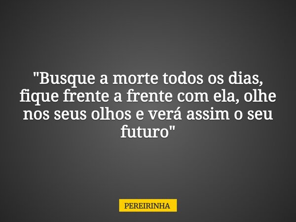 "Busque a morte todos os dias, fique frente a frente com ela, olhe nos seus olhos e verá assim o seu futuro"... Frase de PEREIRINHA.