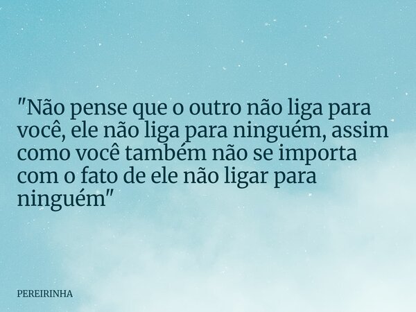 "Não pense que o outro não liga para você, ele não liga para ninguém, assim como você também não se importa com o fato de ele não ligar para ninguém"... Frase de PEREIRINHA.
