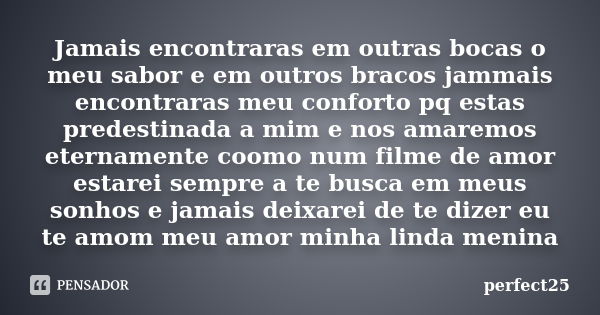 Jamais encontraras em outras bocas o meu sabor e em outros bracos jammais encontraras meu conforto pq estas predestinada a mim e nos amaremos eternamente coomo ... Frase de Perfect25.