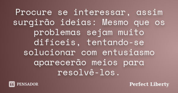 Procure se interessar, assim surgirão ideias: Mesmo que os problemas sejam muito difíceis, tentando-se solucionar com entusiasmo aparecerão meios para resolvê-l... Frase de Perfect Liberty.