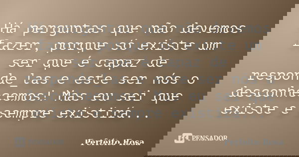 Há perguntas que não devemos fazer, porque só existe um ser que é capaz de responde_las e este ser nós o desconhecemos! Mas eu sei que existe e sempre existirá.... Frase de Perfeito Rosa.