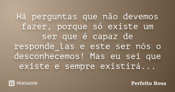 Há perguntas que não devemos fazer, porque só existe um ser que é capaz de responde_las e este ser nós o desconhecemos! Mas eu sei que existe e sempre existirá.... Frase de Perfeito Rosa.