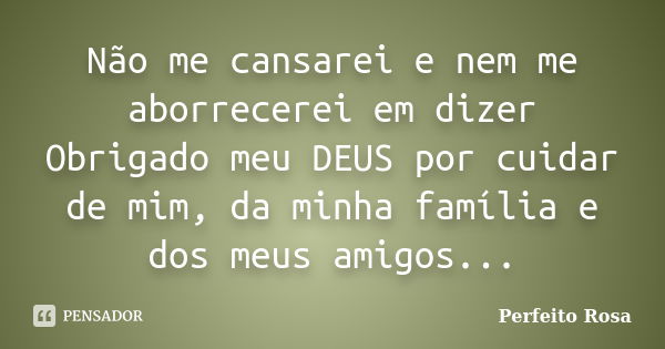 Não me cansarei e nem me aborrecerei em dizer Obrigado meu DEUS por cuidar de mim, da minha família e dos meus amigos...... Frase de Perfeito Rosa.