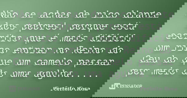 Não se achas de rico diante dos pobres! porque está escrito que é mais difícil um rico entrar no Reino do Ceu do que um camelo passar por meio do uma agulha....... Frase de Perfeito Rosa.