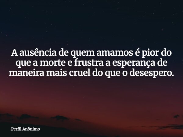 A ausência de quem amamos é pior do que a morte e frustra a esperança de maneira mais cruel do que o desespero.... Frase de Perfil Anônimo.
