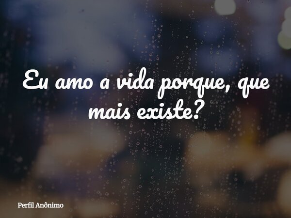 Eu amo a vida porque, que mais existe?... Frase de Perfil Anônimo.