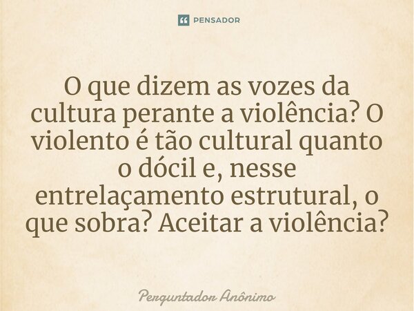 ⁠O que dizem as vozes da cultura perante a violência? O violento é tão cultural quanto o dócil e, nesse entrelaçamento estrutural, o que sobra? Aceitar a violên... Frase de Perguntador Anônimo.