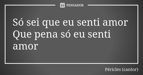 Só sei que eu senti amor Que pena só eu senti amor... Frase de Péricles (cantor).