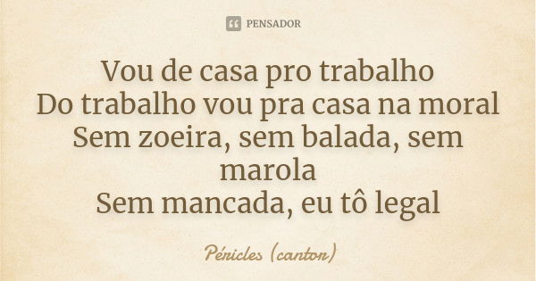 Vou de casa pro trabalho Do trabalho vou pra casa na moral Sem zoeira, sem balada, sem marola Sem mancada, eu tô legal... Frase de Péricles (cantor).