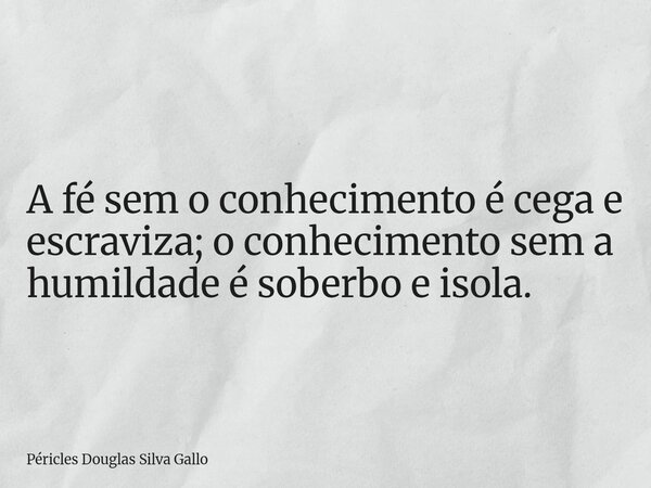 ​A fé sem o conhecimento é cega e escraviza; o conhecimento sem a humildade é soberbo e isola.... Frase de Péricles Douglas Silva Gallo.