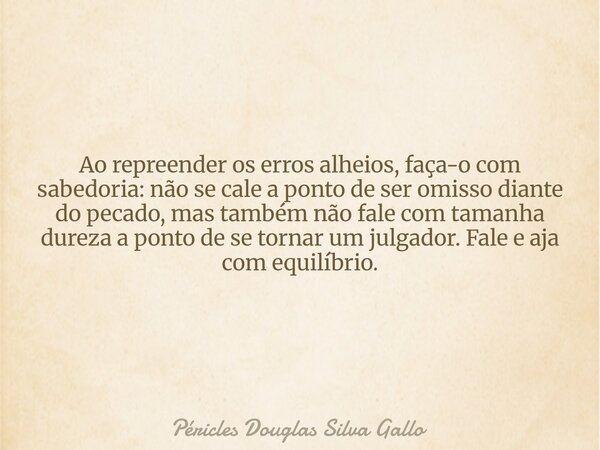 ​Ao repreender os erros alheios, faça-o com sabedoria: não se cale a ponto de ser omisso diante do pecado, mas também não fale com tamanha dureza a ponto de se ... Frase de Péricles Douglas Silva Gallo.