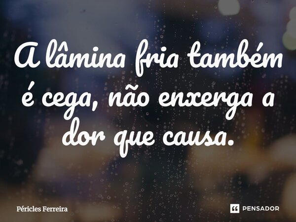 ⁠A lâmina fria também é cega, não enxerga a dor que causa.... Frase de Péricles Ferreira.