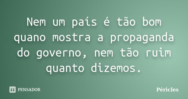 Nem um país é tão bom quano mostra a propaganda do governo, nem tão ruim quanto dizemos.... Frase de Péricles.