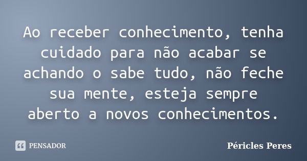 Ao receber conhecimento, tenha cuidado para não acabar se achando o sabe tudo, não feche sua mente, esteja sempre aberto a novos conhecimentos.... Frase de Péricles Peres.