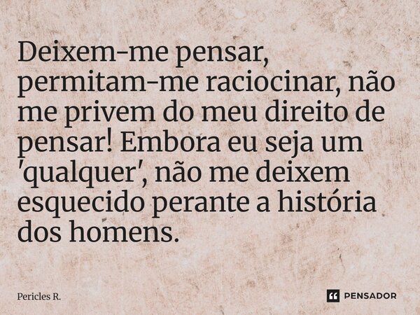 Deixem-me pensar, permitam-me raciocinar, não me privem do meu direito de pensar! Embora eu seja um 'qualquer', não me deixem esquecido perante a história dos h... Frase de Pericles R..