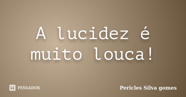 A lucidez é muito louca!... Frase de Pericles Silva Gomes.