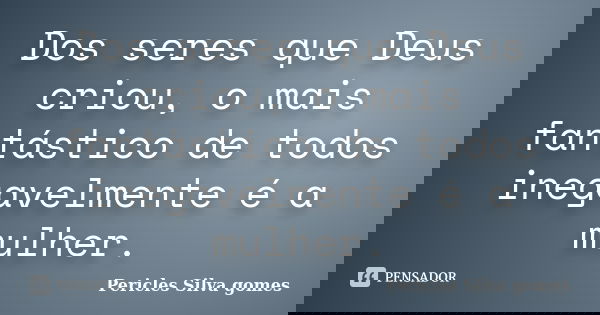 Dos seres que Deus criou, o mais fantástico de todos inegavelmente é a mulher.... Frase de Pericles Silva Gomes.