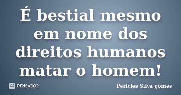 É bestial mesmo em nome dos direitos humanos matar o homem!... Frase de Pericles Silva Gomes.