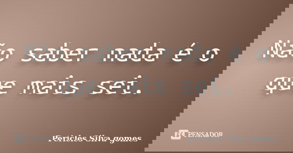 Não saber nada é o que mais sei.... Frase de Pericles Silva Gomes.