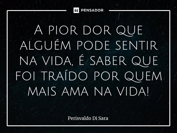 ⁠A pior dor que alguém pode sentir na vida, é saber que foi traído por quem mais ama na vida!... Frase de Perisvaldo Di Sara.