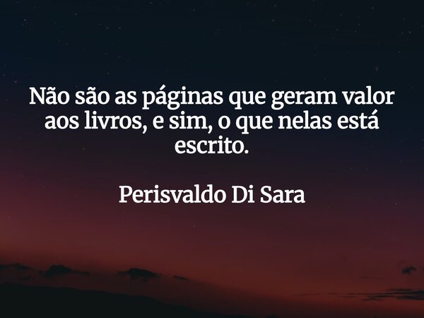 Não são as páginas que geram valor aos livros, e sim, o que nelas está escrito. Perisvaldo Di Sara... Frase de perisvaldo_di_sara.