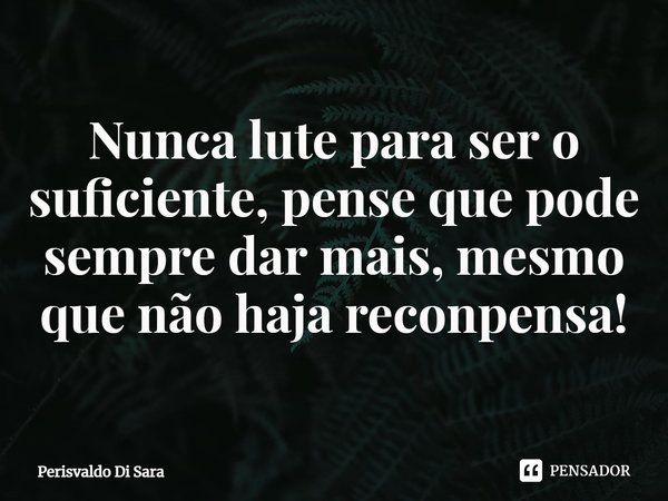 ⁠Nunca lute para ser o suficiente, pense que pode sempre dar mais, mesmo que não haja recompensa!... Frase de Perisvaldo Di Sara.
