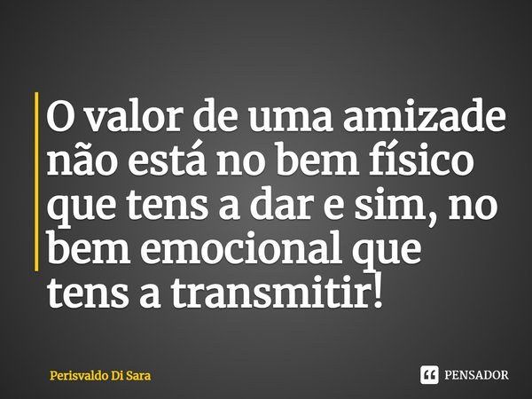 ⁠O valor de uma amizade não está no bem físico que tens a dar e sim, no bem emocional que tens a transmitir!... Frase de Perisvaldo Di Sara.