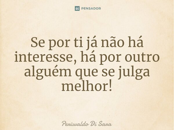 ⁠Se por ti já não há interesse, há por outro alguém que se julga melhor!... Frase de Perisvaldo Di Sara.