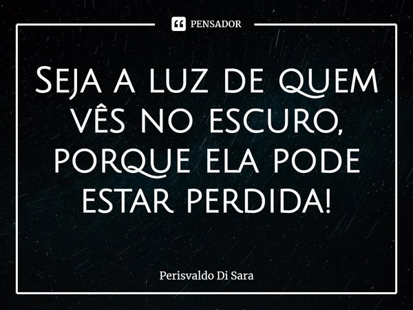 ⁠Seja a luz de quem vês no escuro, porque ela pode estar perdida!... Frase de Perisvaldo Di Sara.