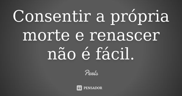 Consentir a própria morte e renascer não é fácil.... Frase de Perls.