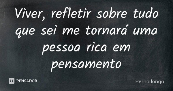 Viver, refletir sobre tudo que sei me tornará uma pessoa rica em pensamento... Frase de Perna longa.