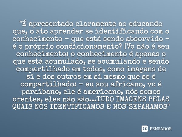 "É apresentado claramente ao educando que, o ato aprender se identificando com o conhecimento - que está sendo absorvido - é o próprio condicionamento? [Vc