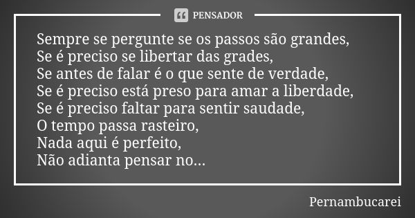 Sempre se pergunte se os passos são grandes, Se é preciso se libertar das grades, Se antes de falar é o que sente de verdade, Se é preciso está preso para amar ... Frase de pernambucarei.