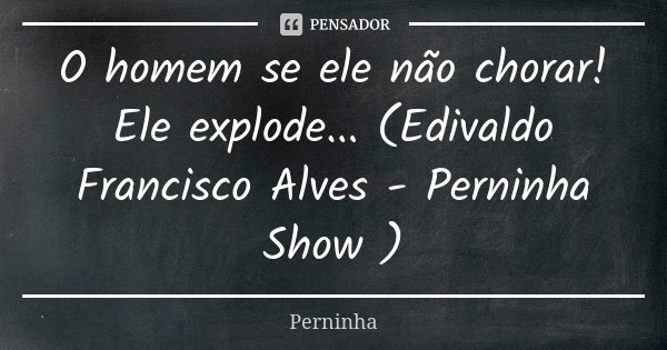 O homem se ele não chorar! Ele explode... (Edivaldo Francisco Alves - Perninha Show )... Frase de Perninha.