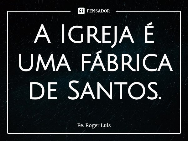 A Igreja é uma fábrica de Santos.... Frase de Pe. Roger Luis.