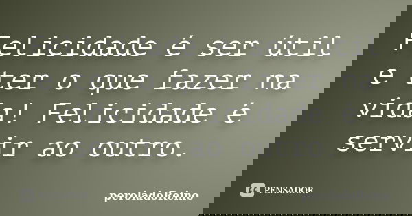 Felicidade é ser útil e ter o que fazer na vida! Felicidade é servir ao outro.... Frase de peroladoReino.