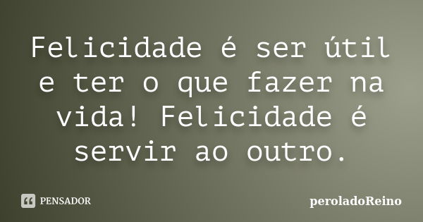 Felicidade é ser útil e ter o que fazer na vida! Felicidade é servir ao outro.... Frase de peroladoReino.