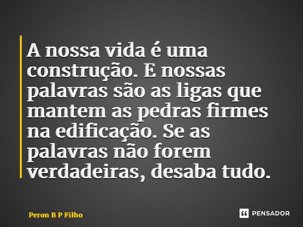 ⁠A nossa vida é uma construção. E nossas palavras são as ligas que mantem as pedras firmes na edificação. Se as palavras não forem verdadeiras, desaba tudo.... Frase de Peron B P Filho.
