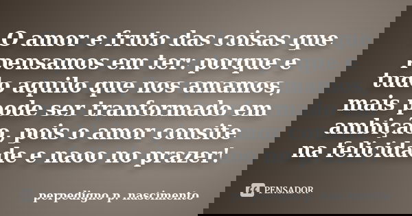 O amor e fruto das coisas que pensamos em ter: porque e tudo aquilo que nos amamos, mais pode ser tranformado em ambição, pois o amor consite na felicidade e na... Frase de perpedigno p. nascimento.