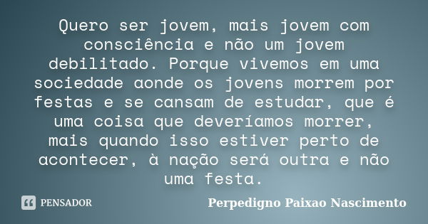 Quero ser jovem, mais jovem com consciência e não um jovem debilitado. Porque vivemos em uma sociedade aonde os jovens morrem por festas e se cansam de estudar,... Frase de Perpedigno paixao nascimento.